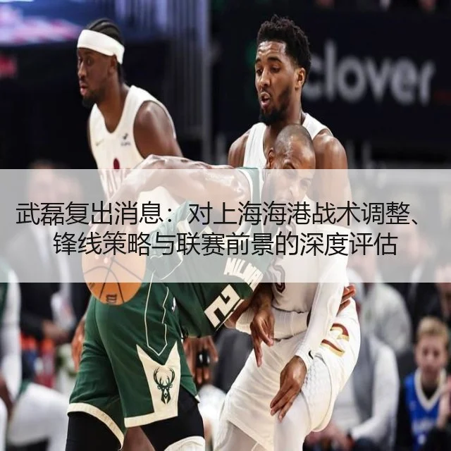 武磊复出消息：对上海海港战术调整、锋线策略与联赛前景的深度评估